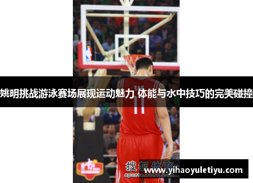 姚明挑战游泳赛场展现运动魅力 体能与水中技巧的完美碰撞