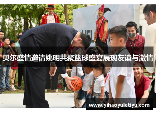 贝尔盛情邀请姚明共聚篮球盛宴展现友谊与激情