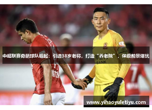 中超联赛奇葩球队崛起：引进38岁老将，打造“养老院”，保级前景堪忧