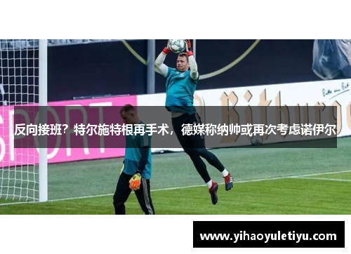 反向接班？特尔施特根再手术，德媒称纳帅或再次考虑诺伊尔