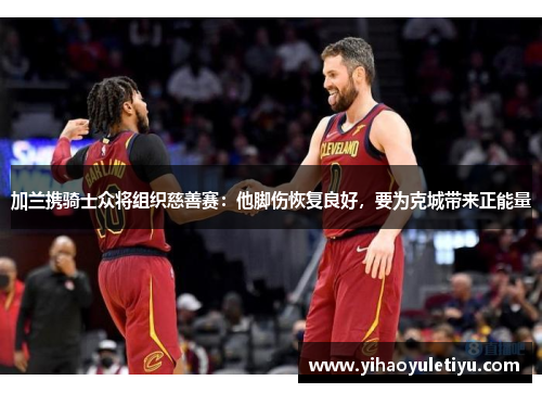 加兰携骑士众将组织慈善赛：他脚伤恢复良好，要为克城带来正能量