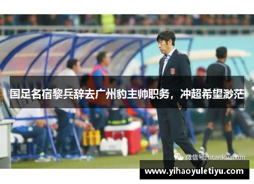 国足名宿黎兵辞去广州豹主帅职务，冲超希望渺茫